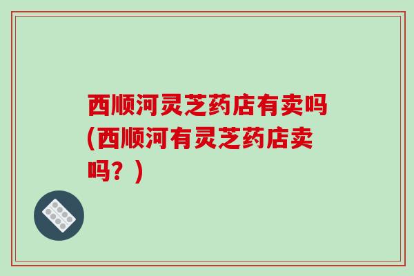 西顺河灵芝药店有卖吗(西顺河有灵芝药店卖吗?) 西顺河灵芝药店有卖吗(西顺河有灵芝药店卖吗?)