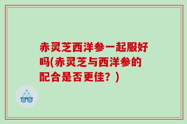 赤灵芝西洋参一起服好吗(赤灵芝与西洋参的配合是否更佳?) 赤灵芝西洋参一起服好吗(赤灵芝与西洋参的配合是否更佳?)