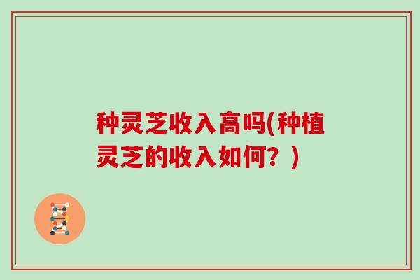种灵芝收入高吗(种植灵芝的收入如何?) 种灵芝收入高吗(种植灵芝的收入如何?)