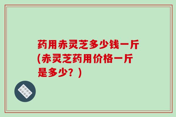 药用赤灵芝多少钱一斤(赤灵芝药用价格一斤是多少？)