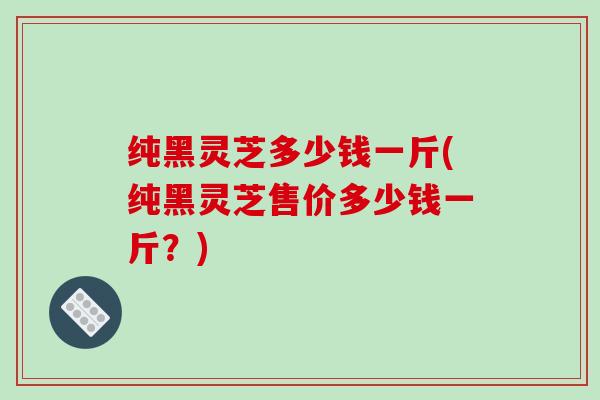 纯黑灵芝多少钱一斤(纯黑灵芝售价多少钱一斤?) 纯黑灵芝多少钱一斤(纯黑灵芝售价多少钱一斤?)