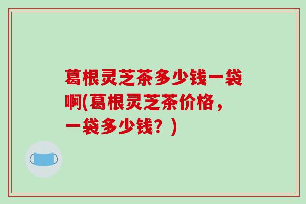 葛根灵芝茶多少钱一袋啊(葛根灵芝茶价格,一袋多少钱?) 葛根灵芝茶多少钱一袋啊(葛根灵芝茶价格,一袋多少钱?)