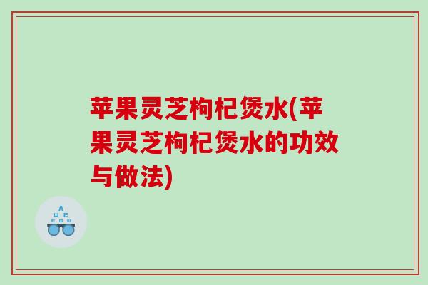 苹果灵芝枸杞煲水(苹果灵芝枸杞煲水的功效与做法) 苹果灵芝枸杞煲水(苹果灵芝枸杞煲水的功效与做法)