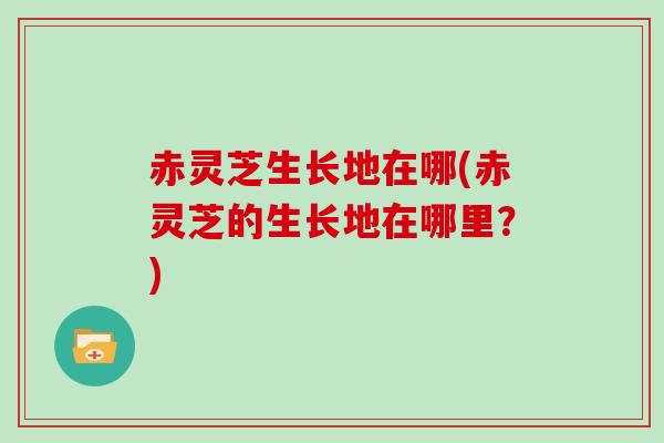 赤灵芝生长地在哪(赤灵芝的生长地在哪里?) 赤灵芝生长地在哪(赤灵芝的生长地在哪里?)