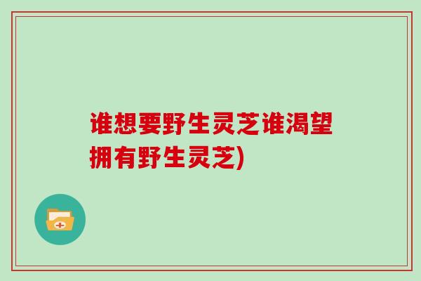谁想要野生灵芝谁渴望拥有野生灵芝) 谁想要野生灵芝谁渴望拥有野生灵芝)