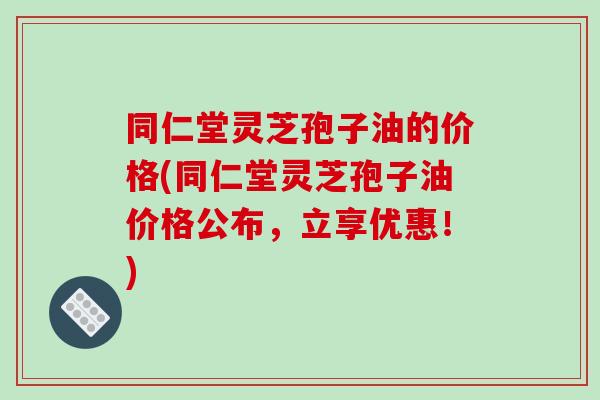 同仁堂灵芝孢子油的价格(同仁堂灵芝孢子油价格公布，立享优惠！)