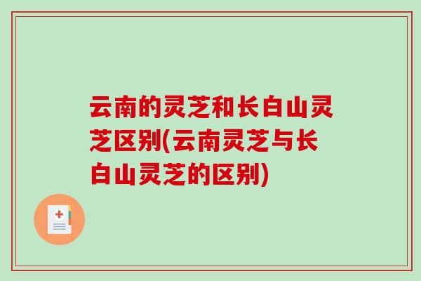 云南的灵芝和长白山灵芝区别(云南灵芝与长白山灵芝的区别)