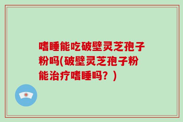 嗜睡能吃破壁灵芝孢子粉吗(破壁灵芝孢子粉能嗜睡吗?) 嗜睡能吃破壁灵芝孢子粉吗(破壁灵芝孢子粉能嗜睡吗?)
