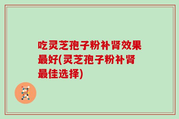 吃灵芝孢子粉补效果好(灵芝孢子粉补佳选择) 吃灵芝孢子粉补效果好(灵芝孢子粉补佳选择)