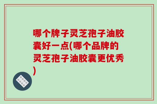哪个牌子灵芝孢子油胶囊好一点(哪个品牌的灵芝孢子油胶囊更优秀)