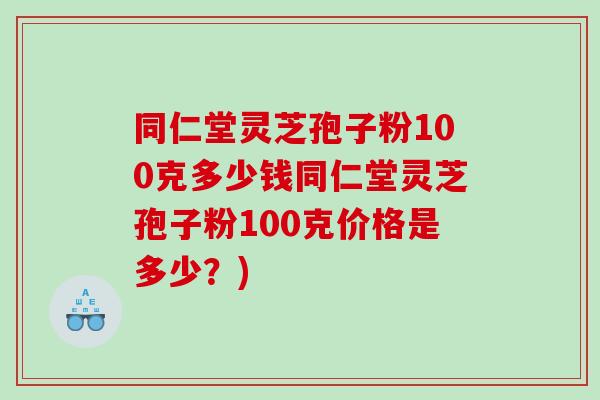 同仁堂灵芝孢子粉100克多少钱同仁堂灵芝孢子粉100克价格是多少?) 同仁堂灵芝孢子粉100克多少钱同仁堂灵芝孢子粉100克价格是多少?)
