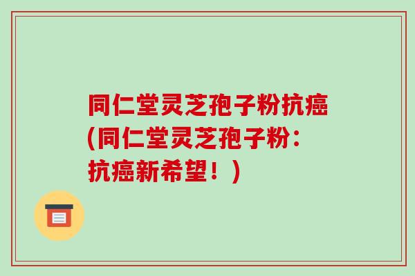 同仁堂灵芝孢子粉抗(同仁堂灵芝孢子粉：抗新希望！)
