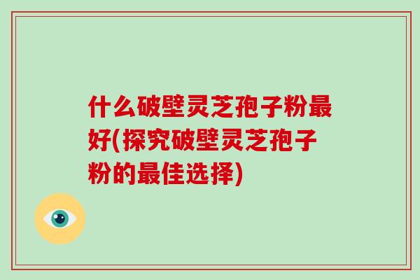 什么破壁灵芝孢子粉好(探究破壁灵芝孢子粉的佳选择) 什么破壁灵芝孢子粉好(探究破壁灵芝孢子粉的佳选择)