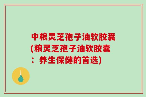 中粮灵芝孢子油软胶囊(粮灵芝孢子油软胶囊：养生保健的首选)