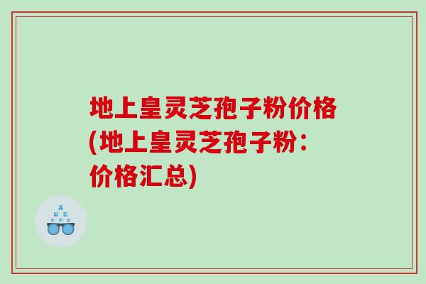 地上皇灵芝孢子粉价格(地上皇灵芝孢子粉：价格汇总)