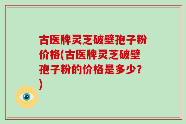 古医牌灵芝破壁孢子粉价格(古医牌灵芝破壁孢子粉的价格是多少?) 古医牌灵芝破壁孢子粉价格(古医牌灵芝破壁孢子粉的价格是多少?)