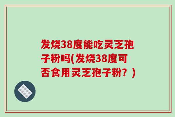 发烧38度能吃灵芝孢子粉吗(发烧38度可否食用灵芝孢子粉？)