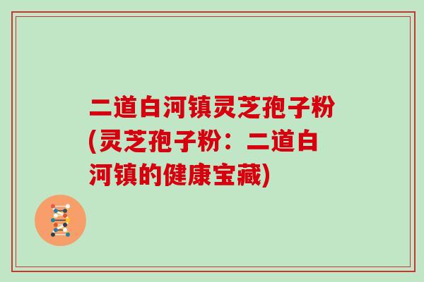 二道白河镇灵芝孢子粉(灵芝孢子粉:二道白河镇的健康宝藏) 二道白河镇灵芝孢子粉(灵芝孢子粉:二道白河镇的健康宝藏)