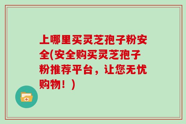 上哪里买灵芝孢子粉安全(安全购买灵芝孢子粉推荐平台,让您无忧购物!) 上哪里买灵芝孢子粉安全(安全购买灵芝孢子粉推荐平台,让您无忧购物!)