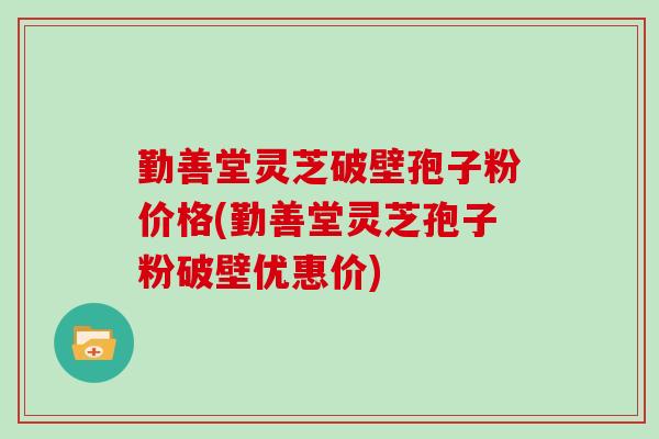 勤善堂灵芝破壁孢子粉价格(勤善堂灵芝孢子粉破壁优惠价) 勤善堂灵芝破壁孢子粉价格(勤善堂灵芝孢子粉破壁优惠价)