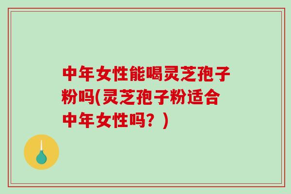 中年女性能喝灵芝孢子粉吗(灵芝孢子粉适合中年女性吗？)