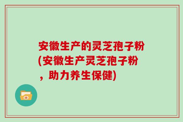 安徽生产的灵芝孢子粉(安徽生产灵芝孢子粉，助力养生保健)