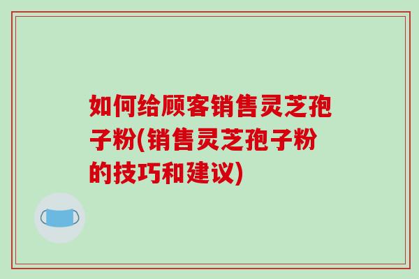 如何给顾客销售灵芝孢子粉(销售灵芝孢子粉的技巧和建议) 如何给顾客销售灵芝孢子粉(销售灵芝孢子粉的技巧和建议)