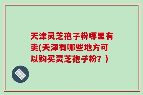 天津灵芝孢子粉哪里有卖(天津有哪些地方可以购买灵芝孢子粉?) 天津灵芝孢子粉哪里有卖(天津有哪些地方可以购买灵芝孢子粉?)