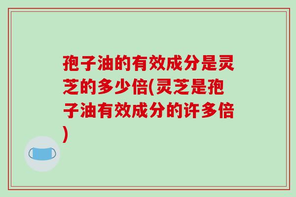 孢子油的有效成分是灵芝的多少倍(灵芝是孢子油有效成分的许多倍)