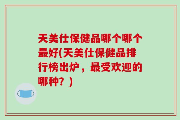 天美仕保健品哪个哪个好(天美仕保健品排行榜出炉，受欢迎的哪种？)