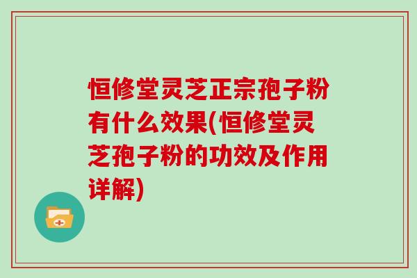 恒修堂灵芝正宗孢子粉有什么效果(恒修堂灵芝孢子粉的功效及作用详解) 恒修堂灵芝正宗孢子粉有什么效果(恒修堂灵芝孢子粉的功效及作用详解)
