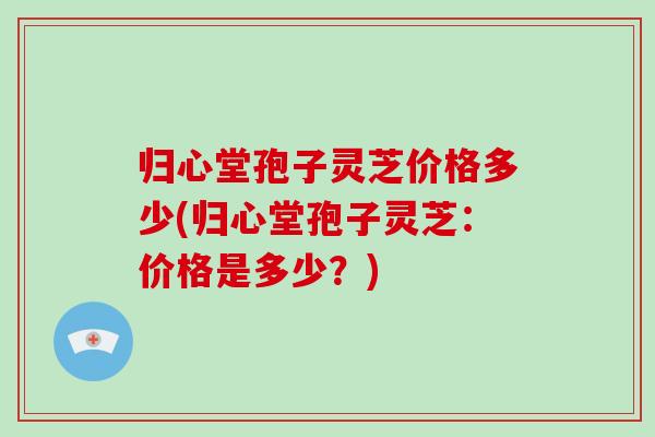 归心堂孢子灵芝价格多少(归心堂孢子灵芝：价格是多少？)