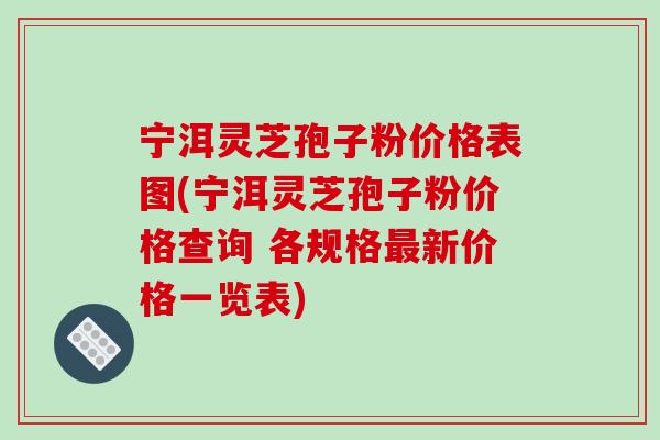 宁洱灵芝孢子粉价格表图(宁洱灵芝孢子粉价格查询 各规格新价格一览表) 宁洱灵芝孢子粉价格表图(宁洱灵芝孢子粉价格查询 各规格新价格一览表)