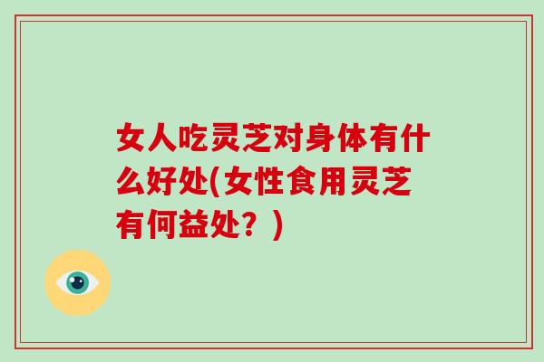 女人吃灵芝对身体有什么好处(女性食用灵芝有何益处？)