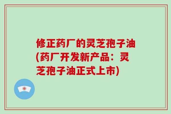 修正药厂的灵芝孢子油(药厂开发新产品：灵芝孢子油正式上市)