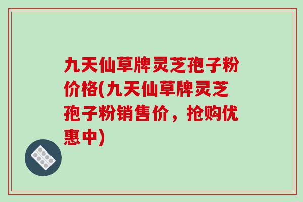 九天仙草牌灵芝孢子粉价格(九天仙草牌灵芝孢子粉销售价,抢购优惠中) 九天仙草牌灵芝孢子粉价格(九天仙草牌灵芝孢子粉销售价,抢购优惠中)