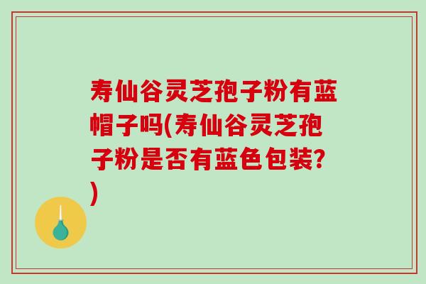 寿仙谷灵芝孢子粉有蓝帽子吗(寿仙谷灵芝孢子粉是否有蓝色包装?) 寿仙谷灵芝孢子粉有蓝帽子吗(寿仙谷灵芝孢子粉是否有蓝色包装?)