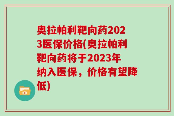 奥拉帕利靶向药2023医保价格(奥拉帕利靶向药将于2023年纳入医保，价格有望降低)