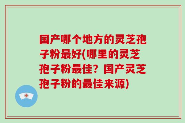 国产哪个地方的灵芝孢子粉最好(哪里的灵芝孢子粉最佳？国产灵芝孢子粉的最佳来源)