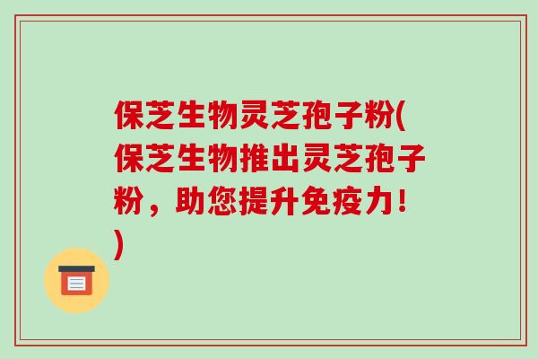 保芝生物灵芝孢子粉(保芝生物推出灵芝孢子粉，助您提升免疫力！)