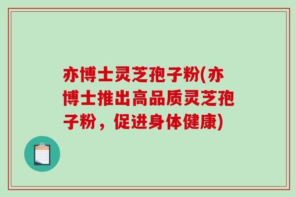亦博士灵芝孢子粉(亦博士推出高品质灵芝孢子粉,促进身体健康) 亦博士灵芝孢子粉(亦博士推出高品质灵芝孢子粉,促进身体健康)