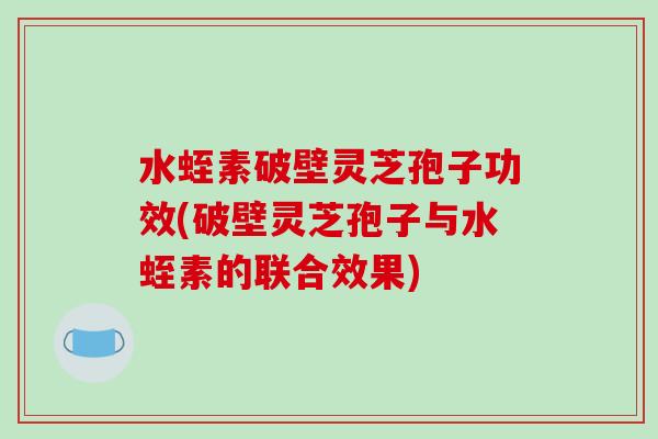 水蛭素破壁灵芝孢子功效(破壁灵芝孢子与水蛭素的联合效果)