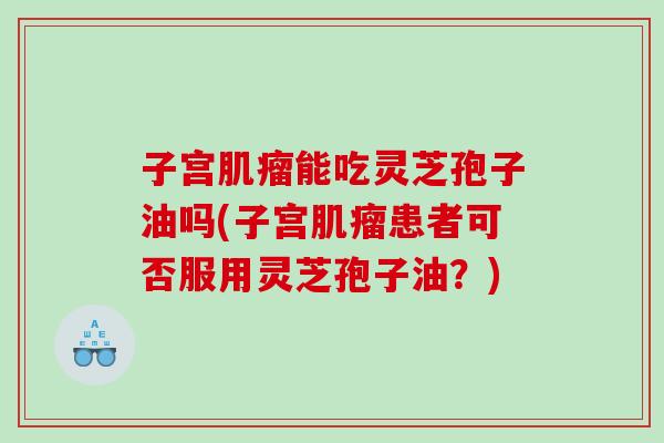 子宫肌瘤能吃灵芝孢子油吗(子宫肌瘤患者可否服用灵芝孢子油？)