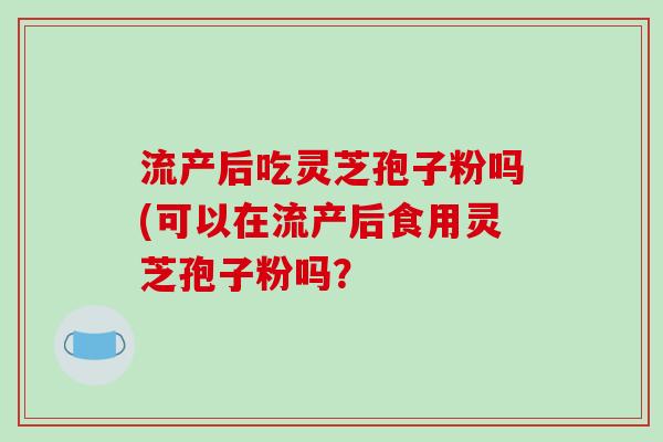 流产后吃灵芝孢子粉吗(可以在流产后食用灵芝孢子粉吗？