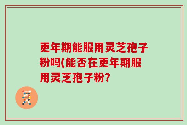 更年期能服用灵芝孢子粉吗(能否在更年期服用灵芝孢子粉？