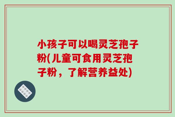 小孩子可以喝灵芝孢子粉(儿童可食用灵芝孢子粉，了解营养益处)