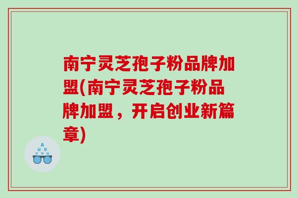 南宁灵芝孢子粉品牌加盟(南宁灵芝孢子粉品牌加盟,开启创业新篇章) 南宁灵芝孢子粉品牌加盟(南宁灵芝孢子粉品牌加盟,开启创业新篇章)