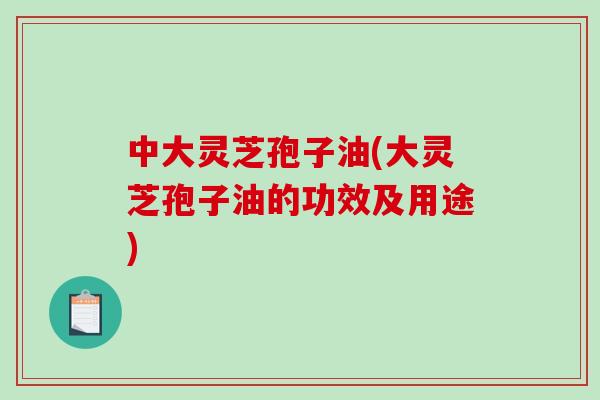 中大灵芝孢子油(大灵芝孢子油的功效及用途) 中大灵芝孢子油(大灵芝孢子油的功效及用途)