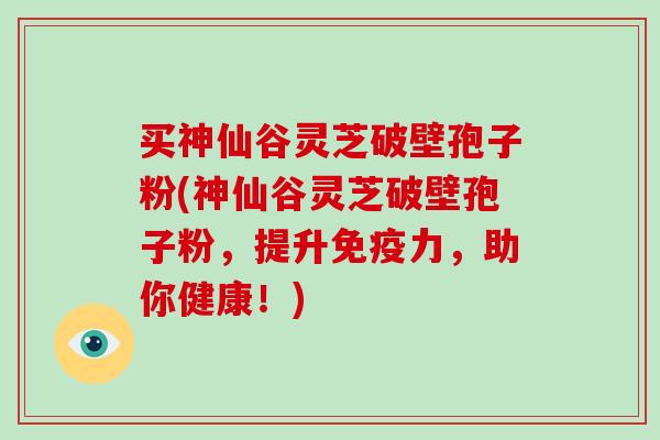 买神仙谷灵芝破壁孢子粉(神仙谷灵芝破壁孢子粉,提升免疫力,助你健康!) 买神仙谷灵芝破壁孢子粉(神仙谷灵芝破壁孢子粉,提升免疫力,助你健康!)