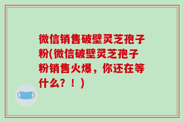 微信销售破壁灵芝孢子粉(微信破壁灵芝孢子粉销售火爆,你还在等什么?!) 微信销售破壁灵芝孢子粉(微信破壁灵芝孢子粉销售火爆,你还在等什么?!)